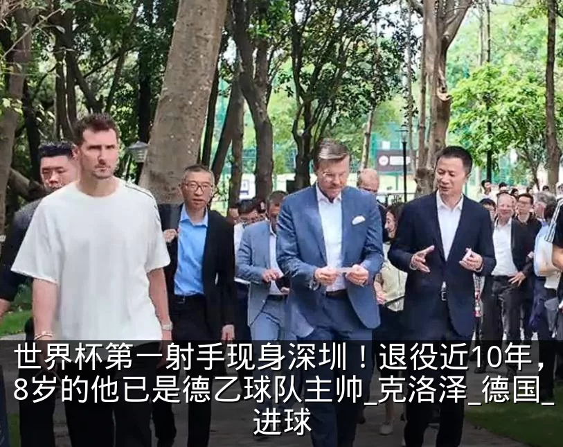 世界杯第一射手现身深圳!退役近10年,48岁的他已是德乙球队主帅_克洛泽_德国_进球