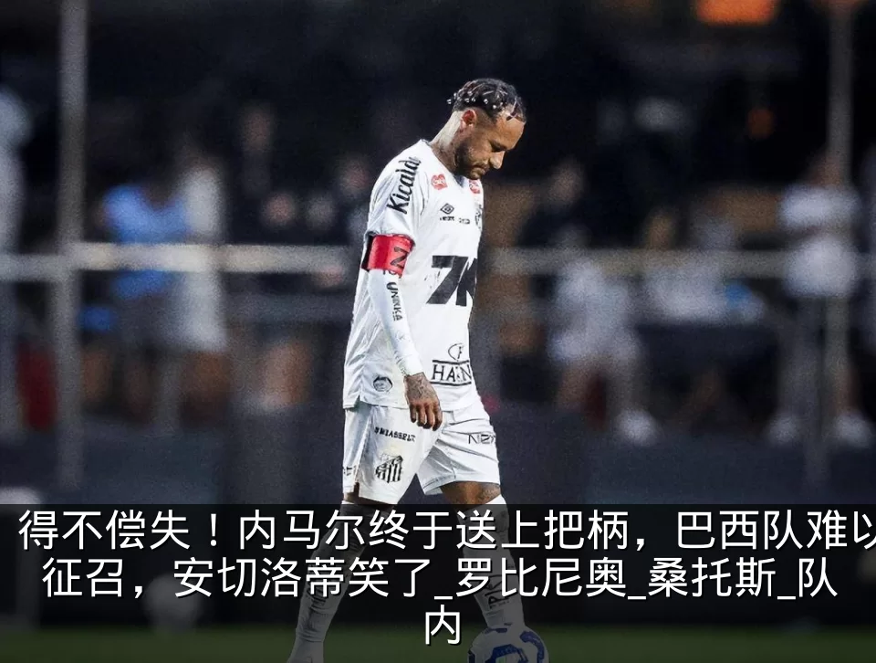 得不偿失!内马尔终于送上把柄,巴西队难以征召,安切洛蒂笑了_罗比尼奥_桑托斯_队内