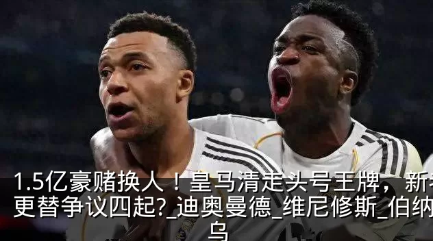 1.5亿豪赌换人！皇马清走头号王牌，新老更替争议四起?_迪奥曼德_维尼修斯_伯纳乌